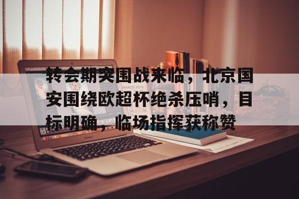 db官网官方注册-转会期突围战来临，北京国安围绕欧超杯绝杀压哨，目标明确，临场指挥获称赞