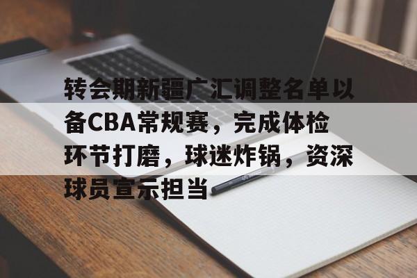 db官网官方注册-转会期新疆广汇调整名单以备CBA常规赛，完成体检环节打磨，球迷炸锅，资深球员宣示担当